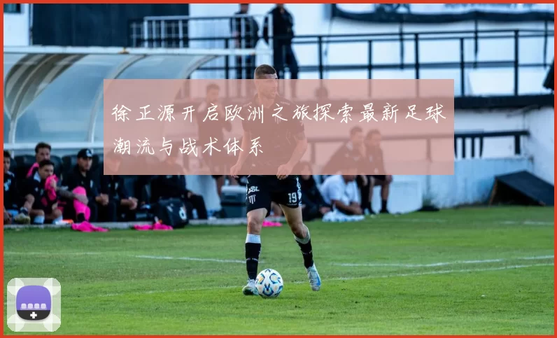徐正源开启欧洲之旅探索最新足球潮流与战术体系