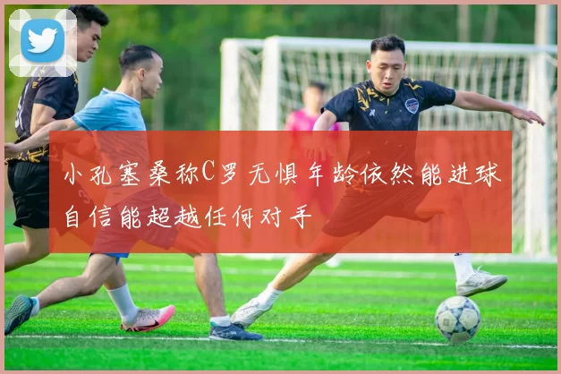 小孔塞桑称C罗无惧年龄依然能进球自信能超越任何对手