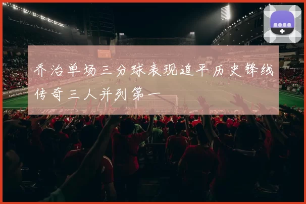 乔治单场三分球表现追平历史锋线传奇三人并列第一