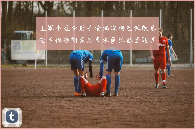 上赛季至今射手榜揭晓姆巴佩凯恩哈兰德领衔莱万青木萨拉赫紧随其后