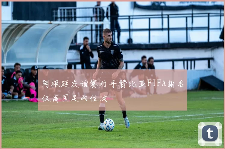 阿根廷友谊赛对手赞比亚FIFA排名仅高国足两位次