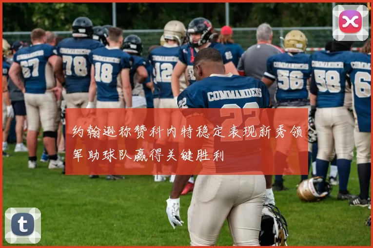 约翰逊称赞科内特稳定表现新秀领军助球队赢得关键胜利