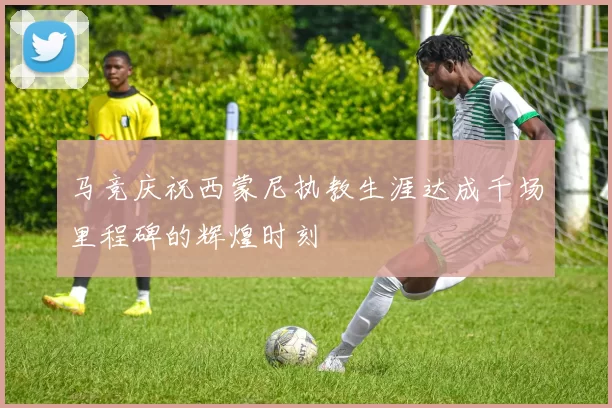 马竞庆祝西蒙尼执教生涯达成千场里程碑的辉煌时刻