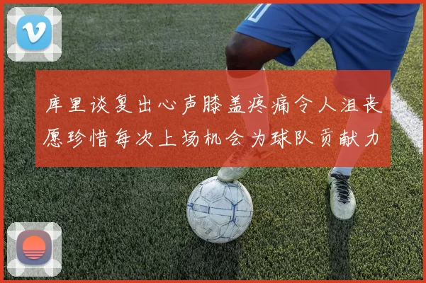 库里谈复出心声膝盖疼痛令人沮丧愿珍惜每次上场机会为球队贡献力量
