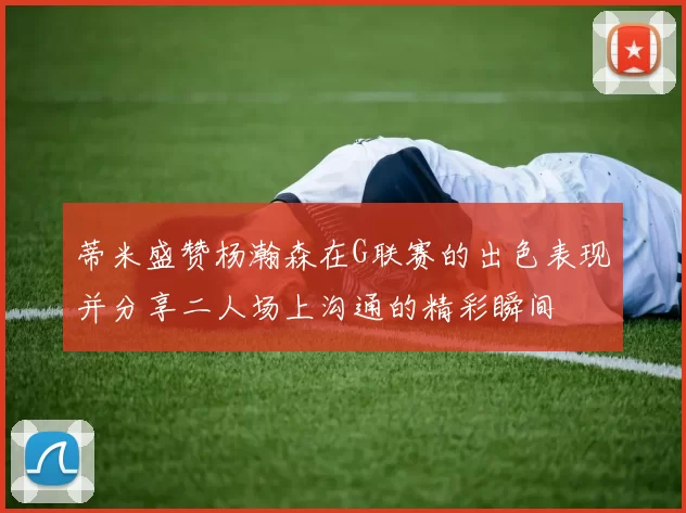 蒂米盛赞杨瀚森在G联赛的出色表现并分享二人场上沟通的精彩瞬间