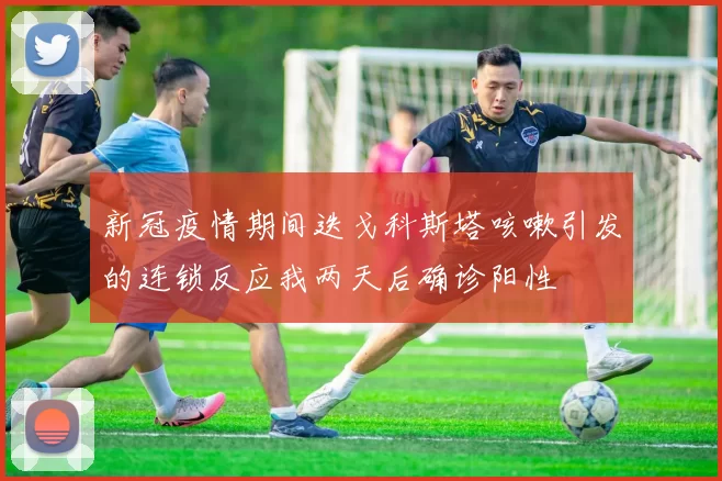新冠疫情期间迭戈科斯塔咳嗽引发的连锁反应我两天后确诊阳性